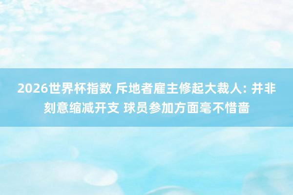 2026世界杯指数 斥地者雇主修起大裁人: 并非刻意缩减开支 球员参加方面毫不惜啬