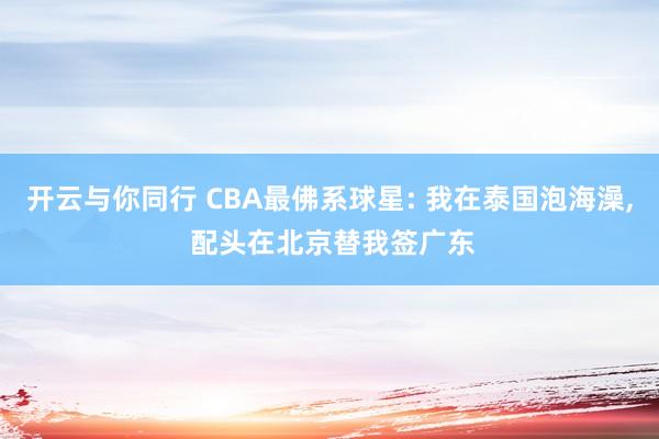 开云与你同行 CBA最佛系球星: 我在泰国泡海澡, 配头在北京替我签广东