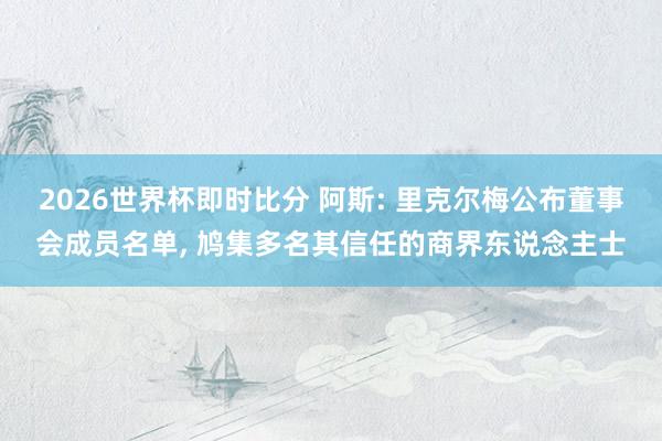 2026世界杯即时比分 阿斯: 里克尔梅公布董事会成员名单， 鸠集多名其信任的商界东说念主士