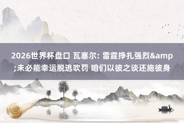 2026世界杯盘口 瓦塞尔: 雷霆挣扎强烈&未必能幸运脱逃吹罚 咱们以彼之谈还施彼身