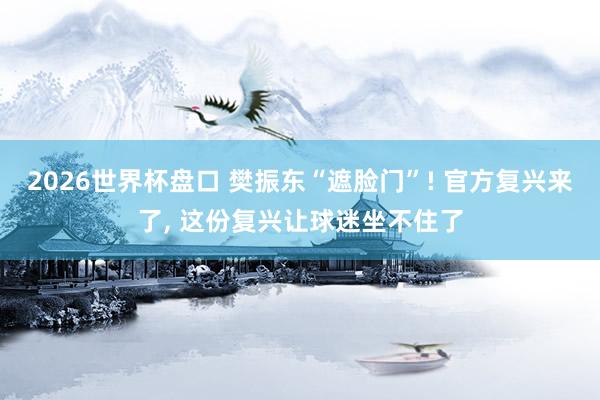 2026世界杯盘口 樊振东“遮脸门”! 官方复兴来了, 这份复兴让球迷坐不住了