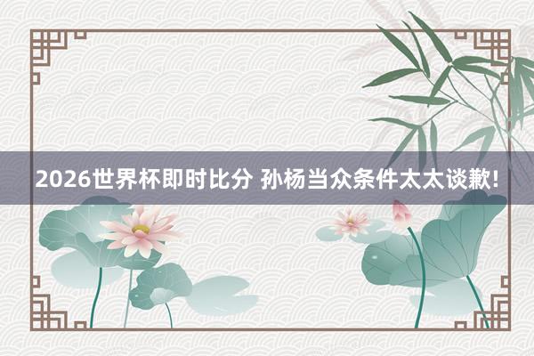 2026世界杯即时比分 孙杨当众条件太太谈歉!