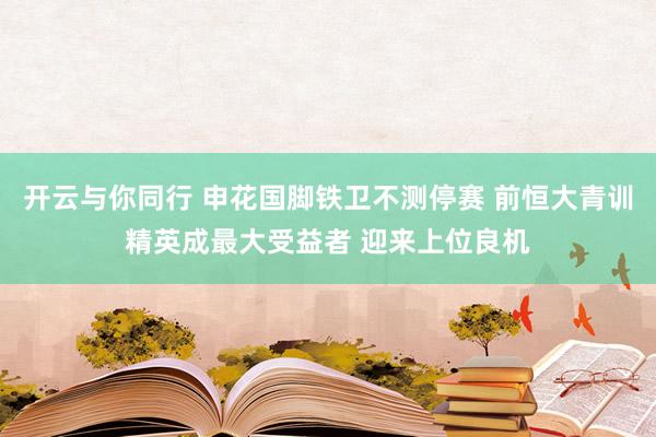 开云与你同行 申花国脚铁卫不测停赛 前恒大青训精英成最大受益者 迎来上位良机