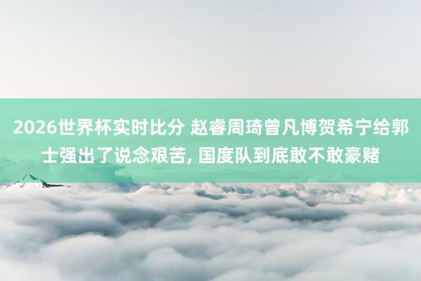 2026世界杯实时比分 赵睿周琦曾凡博贺希宁给郭士强出了说念艰苦， 国度队到底敢不敢豪赌