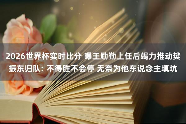 2026世界杯实时比分 曝王励勤上任后竭力推动樊振东归队: 不得胜不会停 无奈为他东说念主填坑
