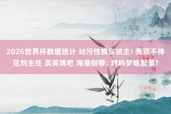 2026世界杯数据统计 玷污性换东谈主! 秃顶不待见刘主任 卖英博吧 海港倒穆: 对峙梦啥配景?