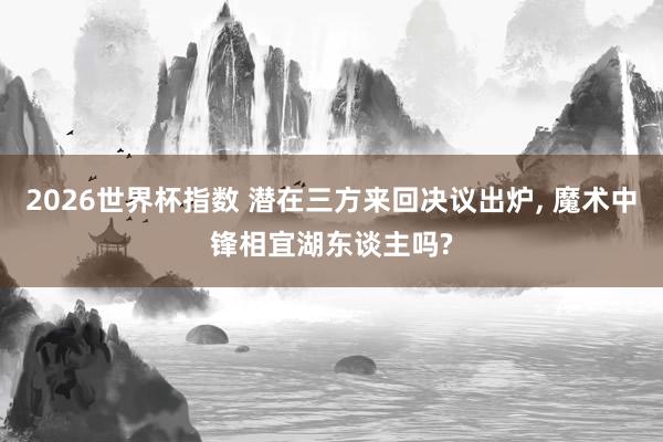 2026世界杯指数 潜在三方来回决议出炉, 魔术中锋相宜湖东谈主吗?