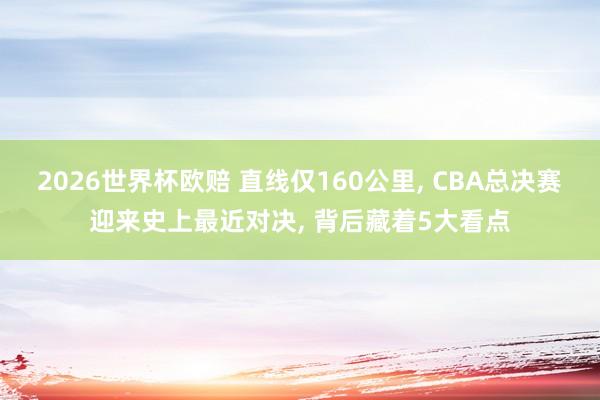 2026世界杯欧赔 直线仅160公里, CBA总决赛迎来史上最近对决, 背后藏着5大看点