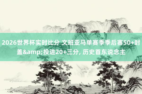 2026世界杯实时比分 文班亚马单赛季季后赛50+封盖&投进20+三分, 历史首东说念主
