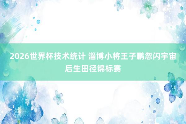 2026世界杯技术统计 淄博小将王子鹏忽闪宇宙后生田径锦标赛