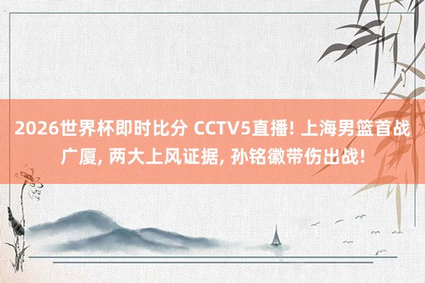 2026世界杯即时比分 CCTV5直播! 上海男篮首战广厦， 两大上风证据， 孙铭徽带伤出战!