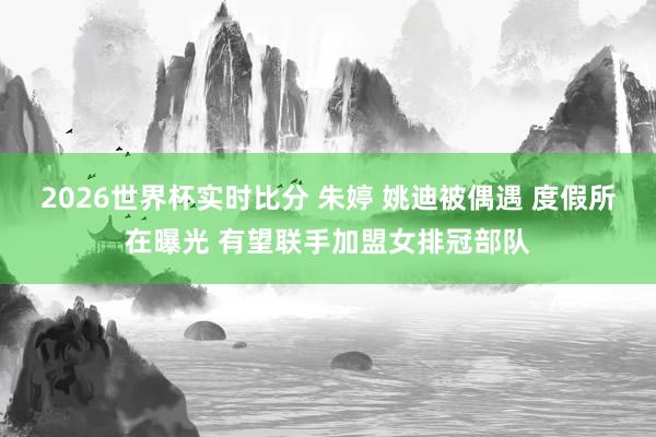 2026世界杯实时比分 朱婷 姚迪被偶遇 度假所在曝光 有望联手加盟女排冠部队