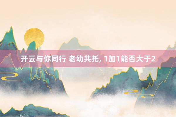 开云与你同行 老幼共托, 1加1能否大于2