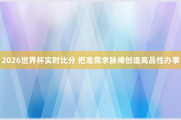 2026世界杯实时比分 把准需求脉搏创造高品性办事
