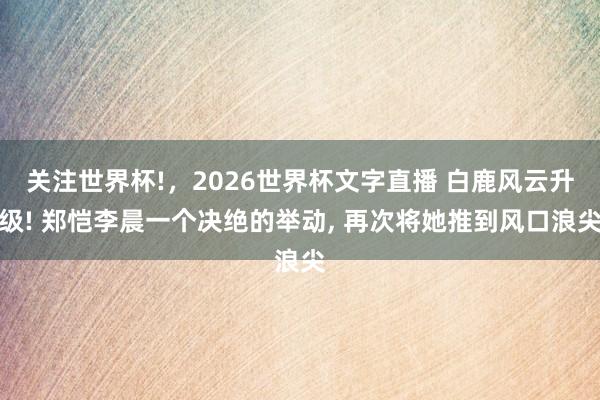 关注世界杯!,2026世界杯文字直播 白鹿风云升级! 郑恺李晨一个决绝的举动, 再次将她推到风口浪尖