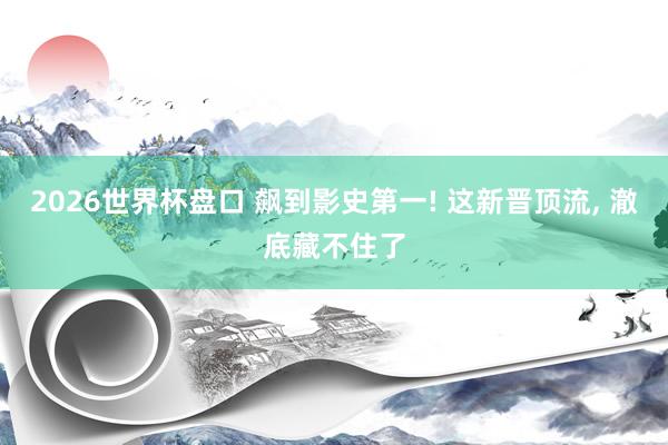 2026世界杯盘口 飙到影史第一! 这新晋顶流, 澈底藏不住了