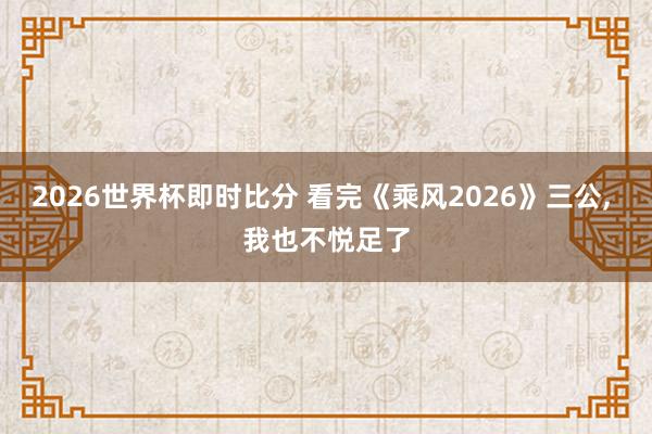 2026世界杯即时比分 看完《乘风2026》三公, 我也不悦足了