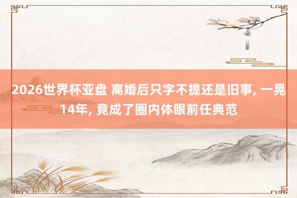 2026世界杯亚盘 离婚后只字不提还是旧事, 一晃14年, 竟成了圈内体眼前任典范