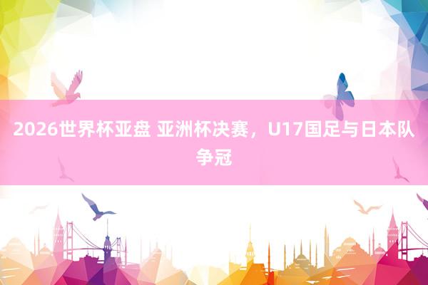 2026世界杯亚盘 亚洲杯决赛,U17国足与日本队争冠