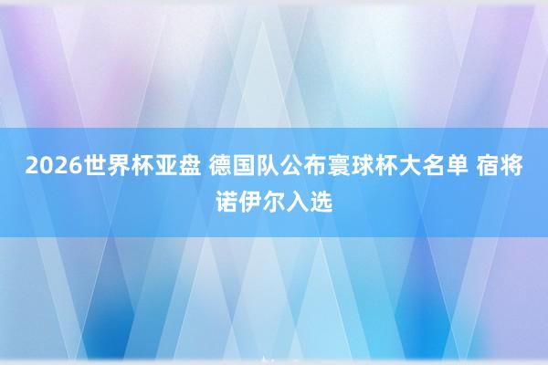 2026世界杯亚盘 德国队公布寰球杯大名单 宿将诺伊尔入选
