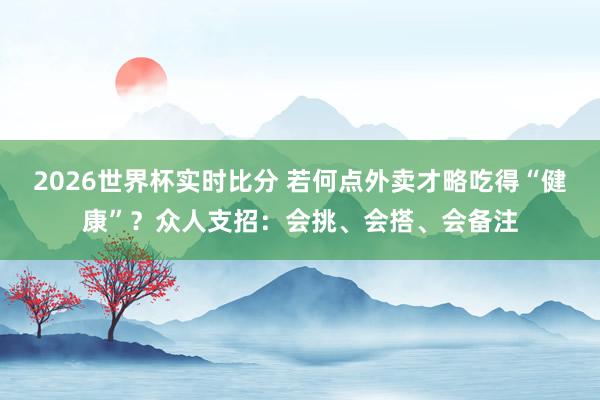 2026世界杯实时比分 若何点外卖才略吃得“健康”?众人支招:会挑、会搭、会备注