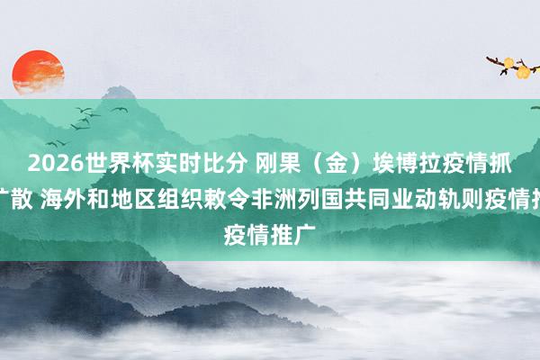 2026世界杯实时比分 刚果(金)埃博拉疫情抓续扩散 海外和地区组织敕令非洲列国共同业动轨则疫情推广