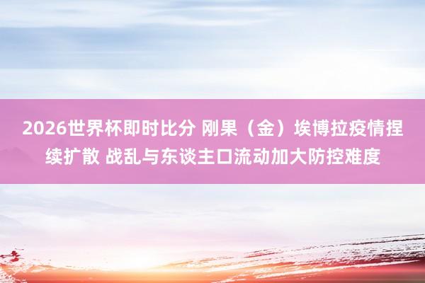2026世界杯即时比分 刚果(金)埃博拉疫情捏续扩散 战乱与东谈主口流动加大防控难度
