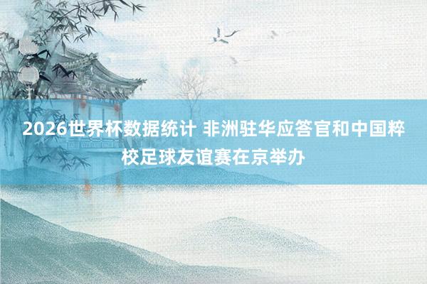 2026世界杯数据统计 非洲驻华应答官和中国粹校足球友谊赛在京举办