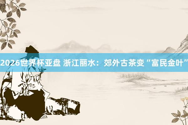 2026世界杯亚盘 浙江丽水:郊外古茶变“富民金叶”