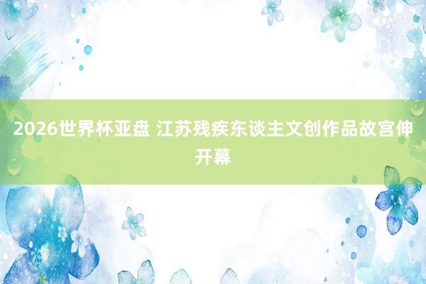 2026世界杯亚盘 江苏残疾东谈主文创作品故宫伸开幕