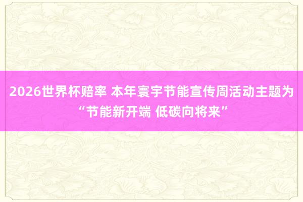 2026世界杯赔率 本年寰宇节能宣传周活动主题为“节能新开端 低碳向将来”