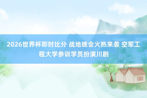 2026世界杯即时比分 战地晚会火热来袭 空军工程大学参训学员扮演川剧