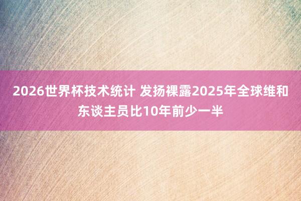 2026世界杯技术统计 发扬裸露2025年全球维和东谈主员比10年前少一半