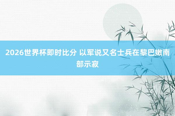 2026世界杯即时比分 以军说又名士兵在黎巴嫩南部示寂