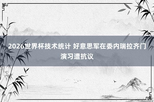 2026世界杯技术统计 好意思军在委内瑞拉齐门演习遭抗议
