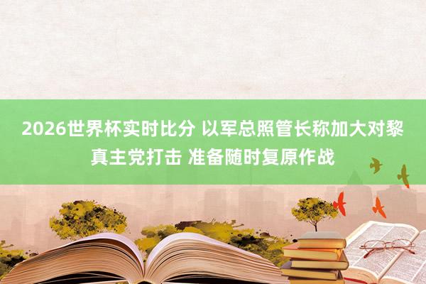 2026世界杯实时比分 以军总照管长称加大对黎真主党打击 准备随时复原作战