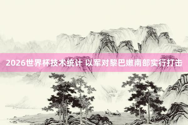 2026世界杯技术统计 以军对黎巴嫩南部实行打击