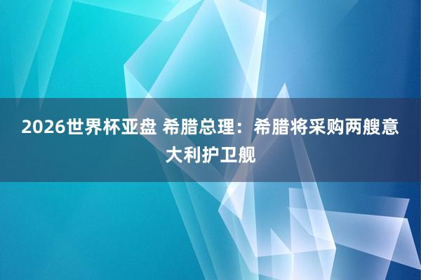 2026世界杯亚盘 希腊总理:希腊将采购两艘意大利护卫舰