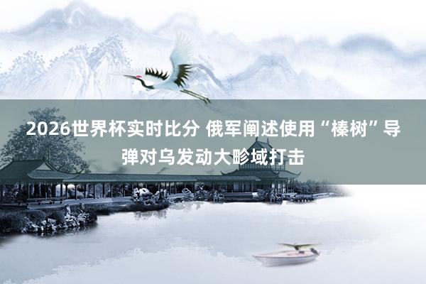 2026世界杯实时比分 俄军阐述使用“榛树”导弹对乌发动大畛域打击