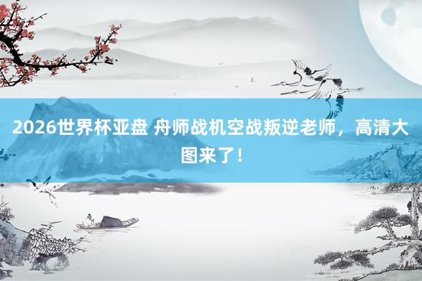 2026世界杯亚盘 舟师战机空战叛逆老师,高清大图来了!