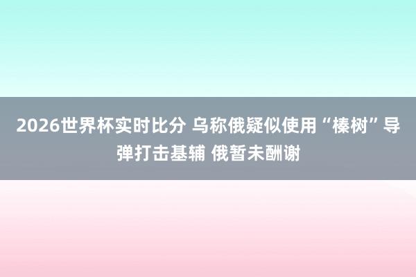 2026世界杯实时比分 乌称俄疑似使用“榛树”导弹打击基辅 俄暂未酬谢