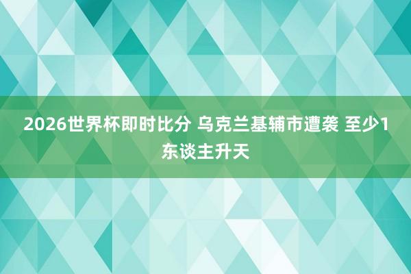 2026世界杯即时比分 乌克兰基辅市遭袭 至少1东谈主升天