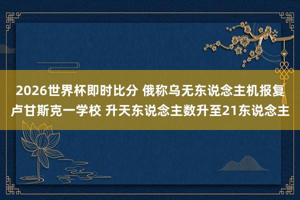2026世界杯即时比分 俄称乌无东说念主机报复卢甘斯克一学校 升天东说念主数升至21东说念主