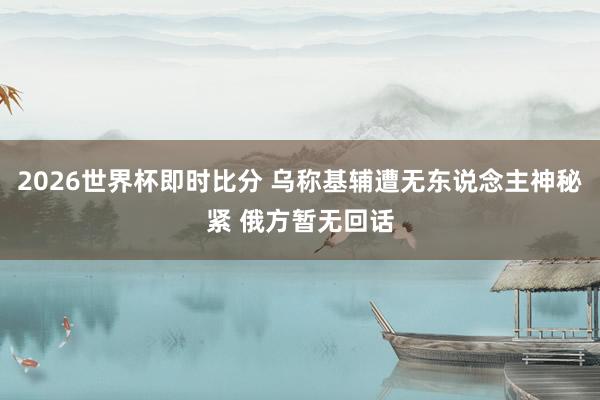 2026世界杯即时比分 乌称基辅遭无东说念主神秘紧 俄方暂无回话