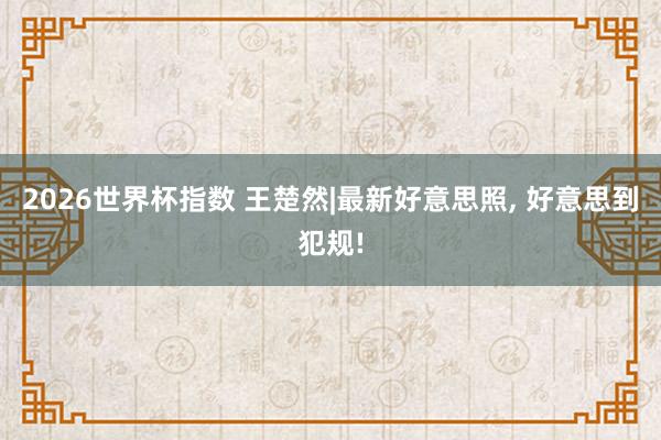 2026世界杯指数 王楚然|最新好意思照，<a href=