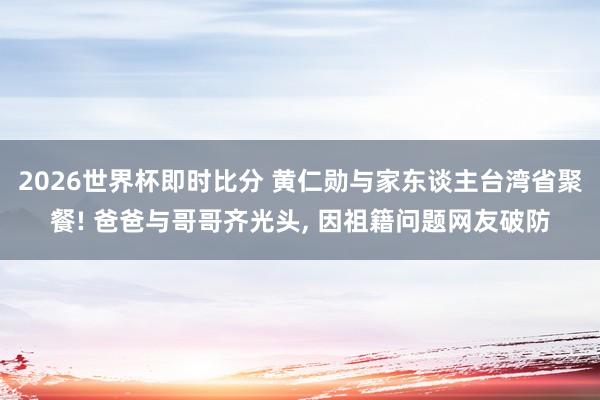 2026世界杯即时比分 黄仁勋与家东谈主台湾省聚餐! 爸爸与哥哥齐光头, 因祖籍问题网友破防