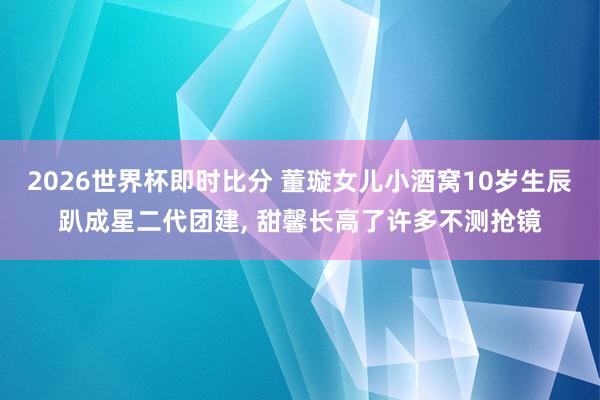 2026世界杯即时比分 董璇女儿小酒窝10岁生辰趴成星二代团建, 甜馨长高了许多不测抢镜