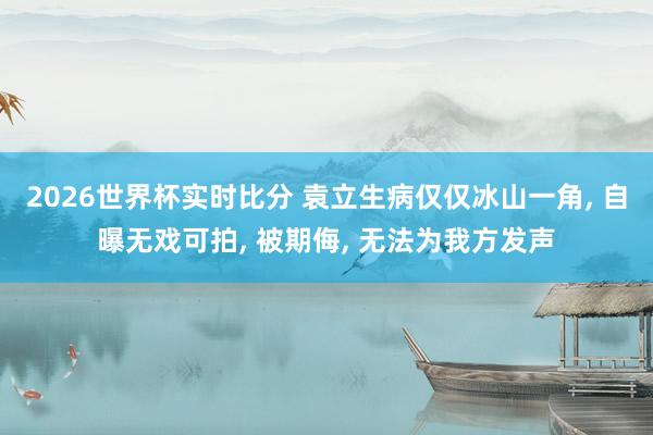 2026世界杯实时比分 袁立生病仅仅冰山一角， 自曝无戏可拍， 被期侮， 无法为我方发声
