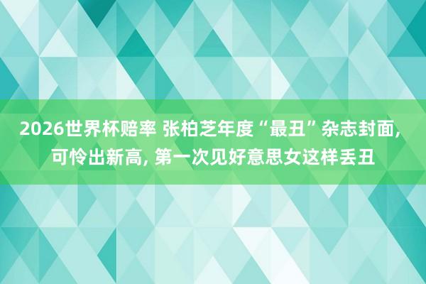 2026世界杯赔率 张柏芝年度“最丑”杂志封面, 可怜出新高, 第一次见好意思女这样丢丑