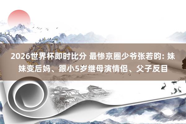 2026世界杯即时比分 最惨京圈少爷张若昀: 妹妹变后妈、跟小5岁继母演情侣、父子反目